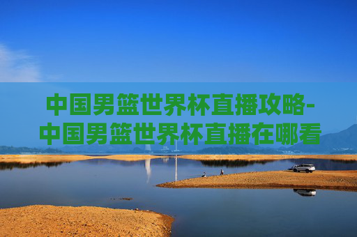 中国男篮世界杯直播攻略-中国男篮世界杯直播在哪看 中国男篮世界杯直播攻略-中国男篮世界杯直播在哪看