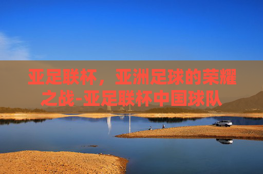 亚足联杯,亚洲足球的荣耀之战-亚足联杯中国球队 亚足联杯,亚洲足球的荣耀之战-亚足联杯中国球队