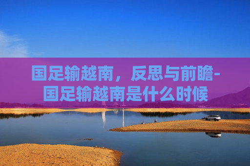 国足输越南,反思与前瞻-国足输越南是什么时候 国足输越南,反思与前瞻-国足输越南是什么时候
