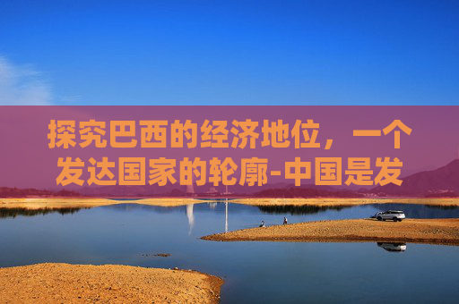 探究巴西的经济地位,一个发达国家的轮廓-中国是发达国家吗 探究巴西的经济地位,一个发达国家的轮廓-中国是发达国家吗