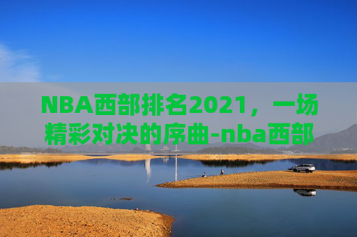 NBA西部排名2021,一场精彩对决的序曲-nba西部排名出炉 NBA西部排名2021,一场精彩对决的序曲-nba西部排名出炉