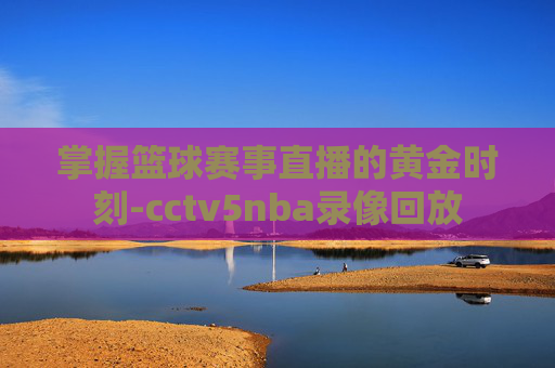 掌握篮球赛事直播的黄金时刻-cctv5nba录像回放 掌握篮球赛事直播的黄金时刻-cctv5nba录像回放