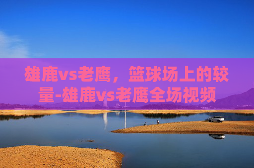 雄鹿vs老鹰,篮球场上的较量-雄鹿vs老鹰全场视频 雄鹿vs老鹰,篮球场上的较量-雄鹿vs老鹰全场视频