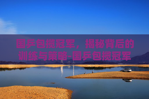 国乒包揽冠军,揭秘背后的训练与策略-国乒包揽冠军 新闻 国乒包揽冠军,揭秘背后的训练与策略-国乒包揽冠军 新闻