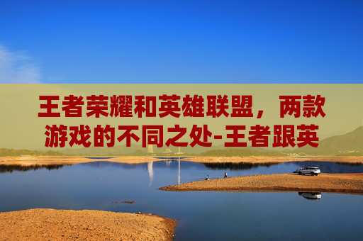 王者荣耀和英雄联盟,两款游戏的不同之处-王者跟英雄联盟的区别 王者荣耀和英雄联盟,两款游戏的不同之处-王者跟英雄联盟的区别
