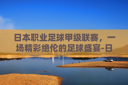 日本职业足球甲级联赛,一场精彩绝伦的足球盛宴-日本职业足球甲级联赛赛程 日本职业足球甲级联赛,一场精彩绝伦的足球盛宴-日本职业足球甲级联赛赛程