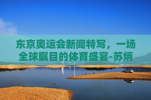 东京奥运会新闻特写,一场全球瞩目的体育盛宴-苏炳添东京奥运会新闻特写 东京奥运会新闻特写,一场全球瞩目的体育盛宴-苏炳添东京奥运会新闻特写