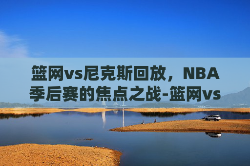 篮网vs尼克斯回放,NBA季后赛的焦点之战-篮网vs尼克斯回放视频 篮网vs尼克斯回放,NBA季后赛的焦点之战-篮网vs尼克斯回放视频
