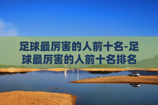 足球最厉害的人前十名-足球最厉害的人前十名排名 足球最厉害的人前十名-足球最厉害的人前十名排名