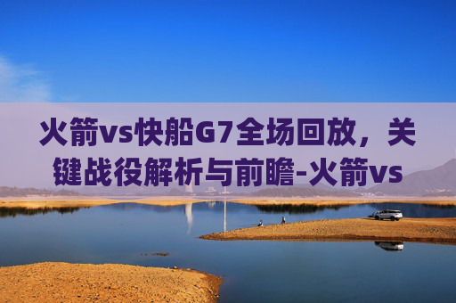 火箭vs快船G7全场回放,关键战役解析与前瞻-火箭vs快船g7全场回放2015 火箭vs快船G7全场回放,关键战役解析与前瞻-火箭vs快船g7全场回放2015