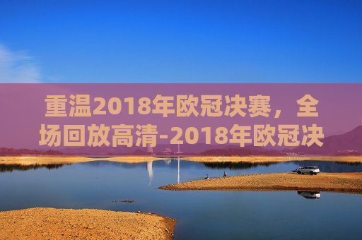 重温2018年欧冠决赛,全场回放高清-2018年欧冠决赛全场回放高清直播 重温2018年欧冠决赛,全场回放高清-2018年欧冠决赛全场回放高清直播