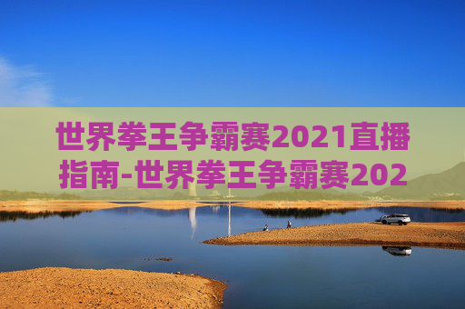 世界拳王争霸赛2021直播指南-世界拳王争霸赛2021今天的直播回放 世界拳王争霸赛2021直播指南-世界拳王争霸赛2021今天的直播回放