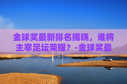 金球奖最新排名揭晓,谁将主宰足坛荣耀?-金球奖最新排名梅西第一 金球奖最新排名揭晓,谁将主宰足坛荣耀?-金球奖最新排名梅西第一