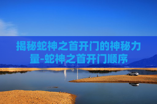 揭秘蛇神之首开门的神秘力量-蛇神之首开门顺序
