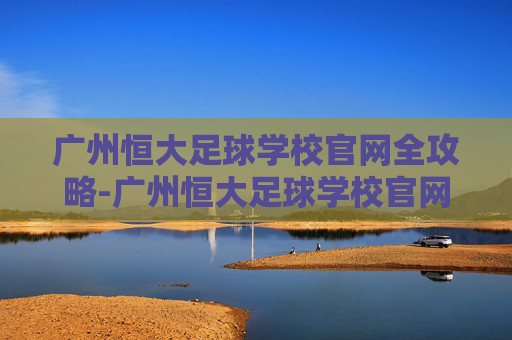 广州恒大足球学校官网全攻略-广州恒大足球学校官网入口网址 广州恒大足球学校官网全攻略-广州恒大足球学校官网入口网址