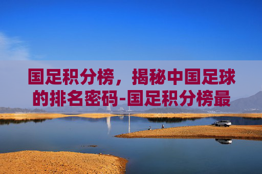 国足积分榜,揭秘中国足球的排名密码-国足积分榜最新 国足积分榜,揭秘中国足球的排名密码-国足积分榜最新