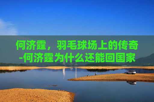 何济霆,羽毛球场上的传奇-何济霆为什么还能回国家队呢 何济霆,羽毛球场上的传奇-何济霆为什么还能回国家队呢
