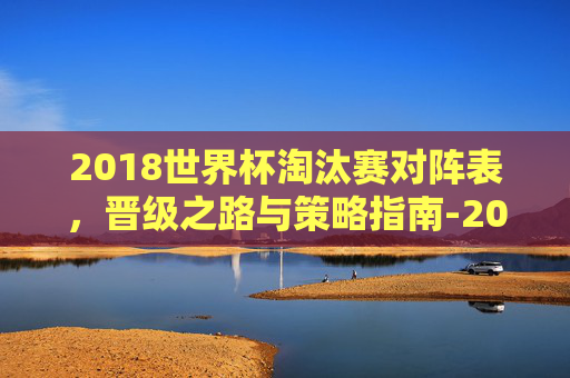 2018世界杯淘汰赛对阵表,晋级之路与策略指南-2018世界杯淘汰赛对阵表格 2018世界杯淘汰赛对阵表,晋级之路与策略指南-2018世界杯淘汰赛对阵表格