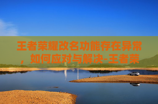 王者荣耀改名功能存在异常，如何应对与解决-王者荣耀改名功能存在异常暂时关闭什么意思