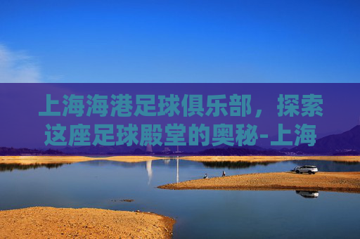 上海海港足球俱乐部,探索这座足球殿堂的奥秘-上海海港足球俱乐部老板是谁 上海海港足球俱乐部,探索这座足球殿堂的奥秘-上海海港足球俱乐部老板是谁