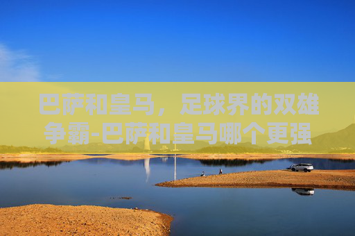 巴萨和皇马,足球界的双雄争霸-巴萨和皇马哪个更强 巴萨和皇马,足球界的双雄争霸-巴萨和皇马哪个更强