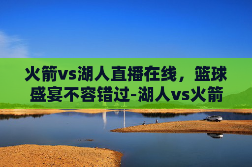 火箭vs湖人直播在线,篮球盛宴不容错过-湖人vs火箭比赛直播 火箭vs湖人直播在线,篮球盛宴不容错过-湖人vs火箭比赛直播