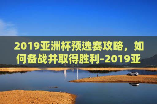 2019亚洲杯预选赛攻略,如何备战并取得胜利-2019亚洲杯预选赛五人制阵容 2019亚洲杯预选赛攻略,如何备战并取得胜利-2019亚洲杯预选赛五人制阵容