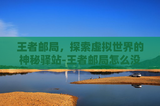 王者邮局,探索虚拟世界的神秘驿站-王者邮局怎么没有了 王者邮局,探索虚拟世界的神秘驿站-王者邮局怎么没有了