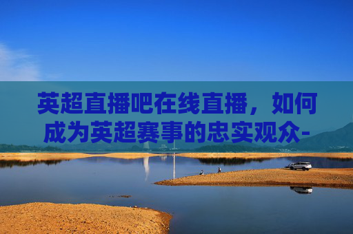 英超直播吧在线直播,如何成为英超赛事的忠实观众-英超直播吧在线直播视频 英超直播吧在线直播,如何成为英超赛事的忠实观众-英超直播吧在线直播视频