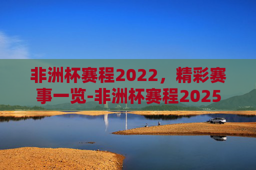 非洲杯赛程2022,精彩赛事一览-非洲杯赛程2025 非洲杯赛程2022,精彩赛事一览-非洲杯赛程2025