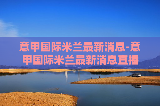 意甲国际米兰最新消息-意甲国际米兰最新消息直播 意甲国际米兰最新消息-意甲国际米兰最新消息直播