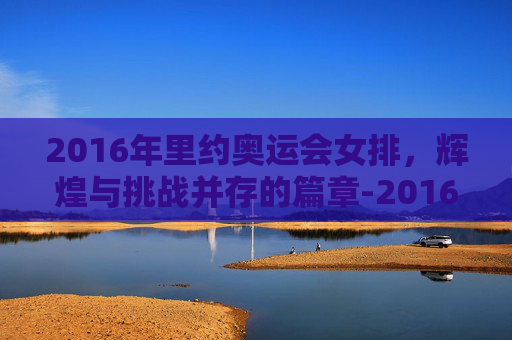 2016年里约奥运会女排,辉煌与挑战并存的篇章-2016年里约奥运会女排中国对巴西 2016年里约奥运会女排,辉煌与挑战并存的篇章-2016年里约奥运会女排中国对巴西
