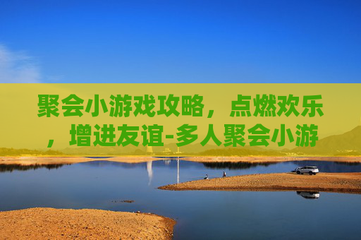 聚会小游戏攻略，点燃欢乐，增进友谊-多人聚会小游戏