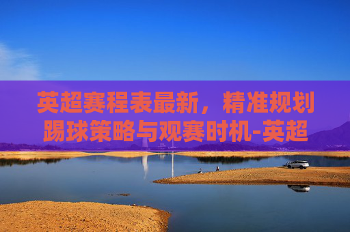 英超赛程表最新,精准规划踢球策略与观赛时机-英超赛程表最新排名 英超赛程表最新,精准规划踢球策略与观赛时机-英超赛程表最新排名