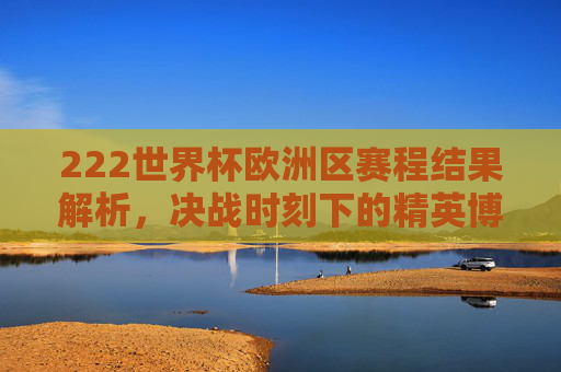 222世界杯欧洲区赛程结果解析,决战时刻下的精英博弈-2022世界杯欧洲区赛程结果公布 222世界杯欧洲区赛程结果解析,决战时刻下的精英博弈-2022世界杯欧洲区赛程结果公布