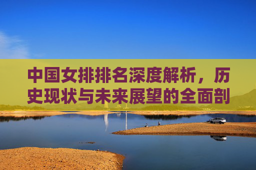 中国女排排名深度解析,历史现状与未来展望的全面剖析-中国女排排名世界第几 中国女排排名深度解析,历史现状与未来展望的全面剖析-中国女排排名世界第几