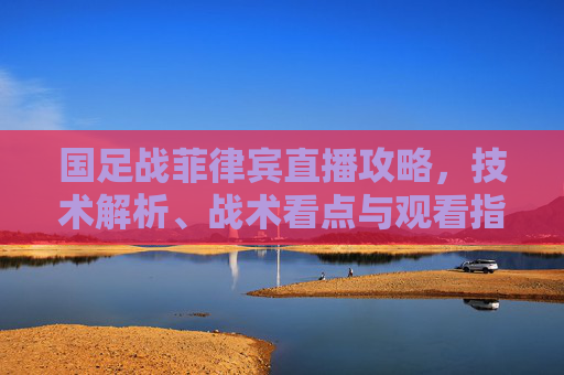 国足战菲律宾直播攻略,技术解析、战术看点与观看指南-国足战菲律宾直播视频 国足战菲律宾直播攻略,技术解析、战术看点与观看指南-国足战菲律宾直播视频