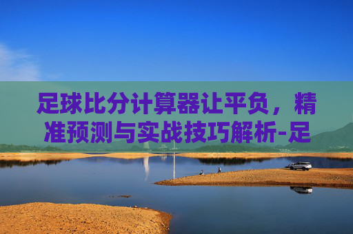 足球比分计算器让平负,精准预测与实战技巧解析-足球比分计算器玩法 足球比分计算器让平负,精准预测与实战技巧解析-足球比分计算器玩法