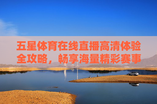 五星体育在线直播高清体验全攻略,畅享海量精彩赛事盛宴-五星体育在线直播高清下载 五星体育在线直播高清体验全攻略,畅享海量精彩赛事盛宴-五星体育在线直播高清下载