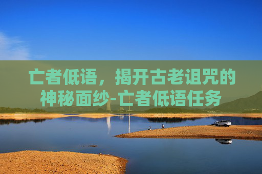 亡者低语,揭开古老诅咒的神秘面纱-亡者低语任务 亡者低语,揭开古老诅咒的神秘面纱-亡者低语任务