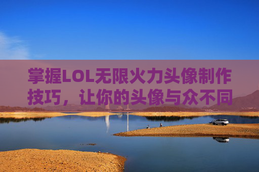 掌握LOL无限火力头像制作技巧，让你的头像与众不同！-英雄联盟无限火力头像有哪些