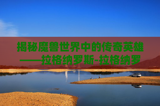 揭秘魔兽世界中的传奇英雄——拉格纳罗斯-拉格纳罗斯绝世烈火