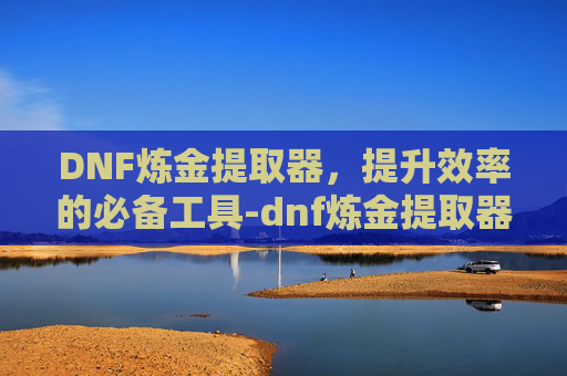 DNF炼金提取器，提升效率的必备工具-dnf炼金提取器在哪里打开