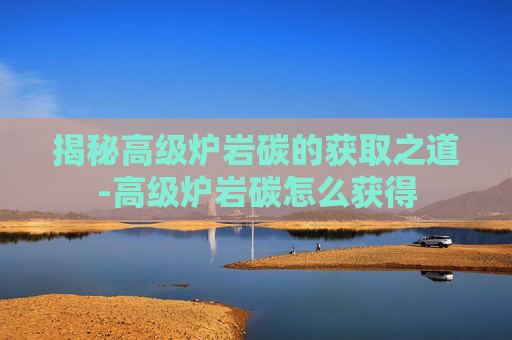 揭秘高级炉岩碳的获取之道-高级炉岩碳怎么获得