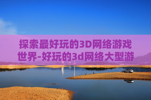 探索最好玩的3D网络游戏世界-好玩的3d网络大型游戏 探索最好玩的3D网络游戏世界-好玩的3d网络大型游戏