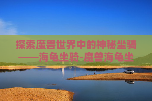 探索魔兽世界中的神秘坐骑——海龟坐骑-魔兽海龟坐骑在哪里钓 探索魔兽世界中的神秘坐骑——海龟坐骑-魔兽海龟坐骑在哪里钓