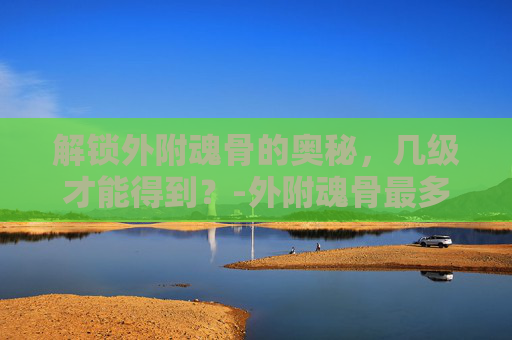 解锁外附魂骨的奥秘，几级才能得到？-外附魂骨最多增加多少属性