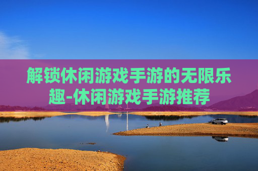 解锁休闲游戏手游的无限乐趣-休闲游戏手游推荐