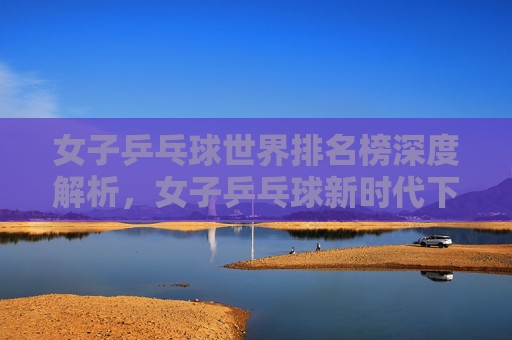 女子乒乓球世界排名榜深度解析，女子乒乓球新时代下的顶尖球员与策略分析-女子乒乓球世界排名榜最新