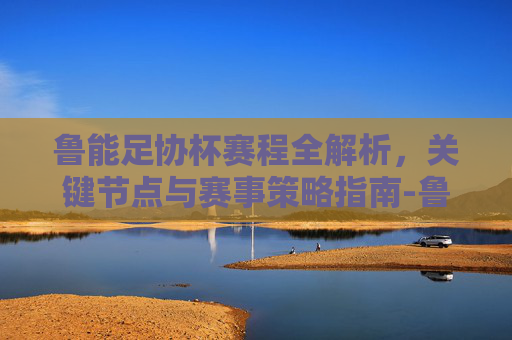 鲁能足协杯赛程全解析,关键节点与赛事策略指南-鲁能足协杯赛程2025年 鲁能足协杯赛程全解析,关键节点与赛事策略指南-鲁能足协杯赛程2025年